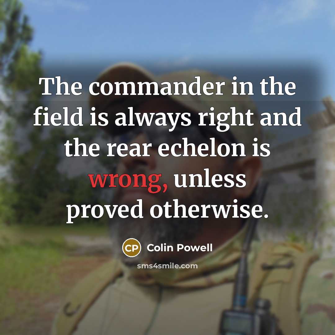 “The commander in the field is always right and the rear echelon is wrong, unless proved otherwise.” quote by Colin Powell