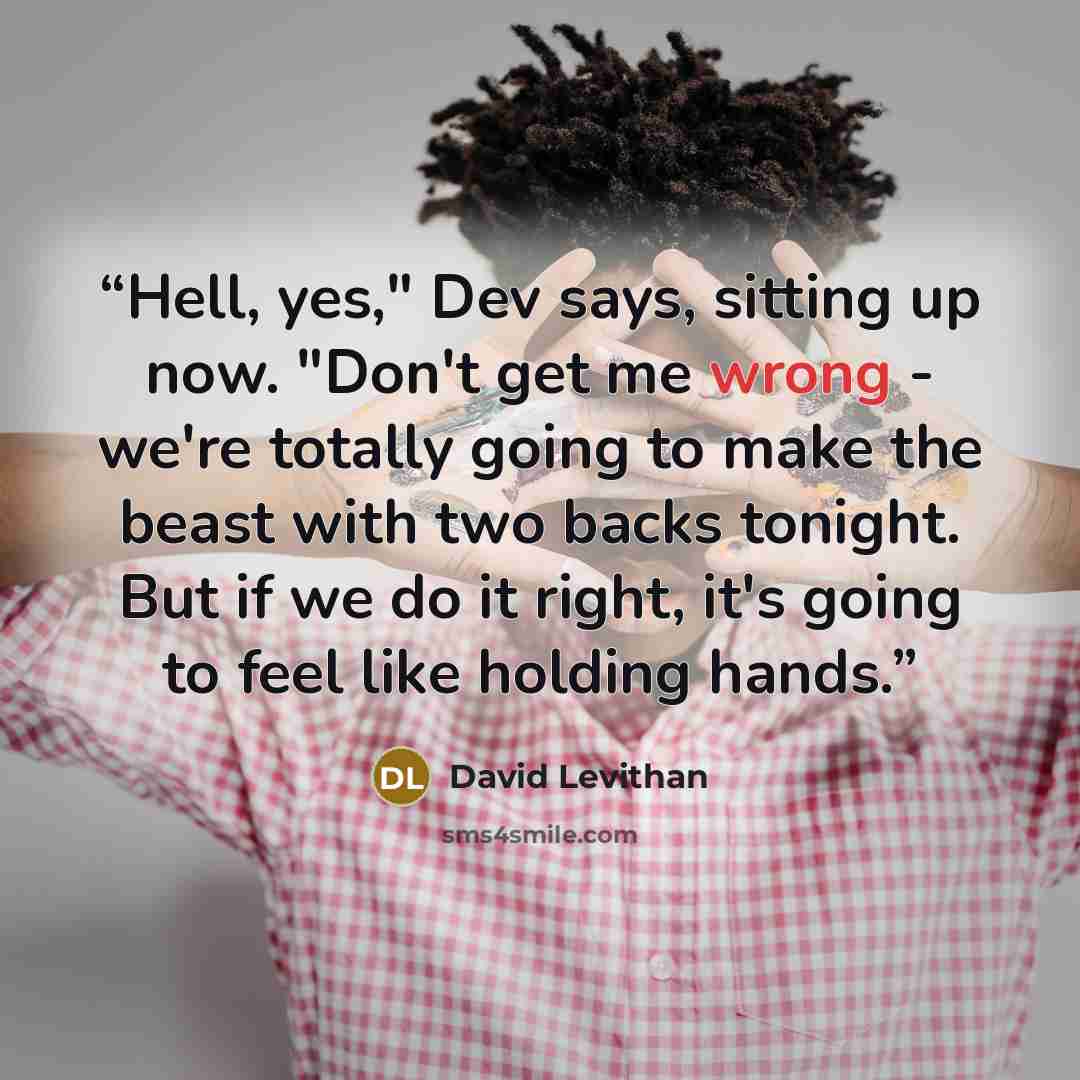 “Hell, yes," Dev says, sitting up now. "Don't get me wrong - we're totally going to make the beast with two backs tonight. But if we do it right, it's going to feel like holding hands.” quote by David Levithan