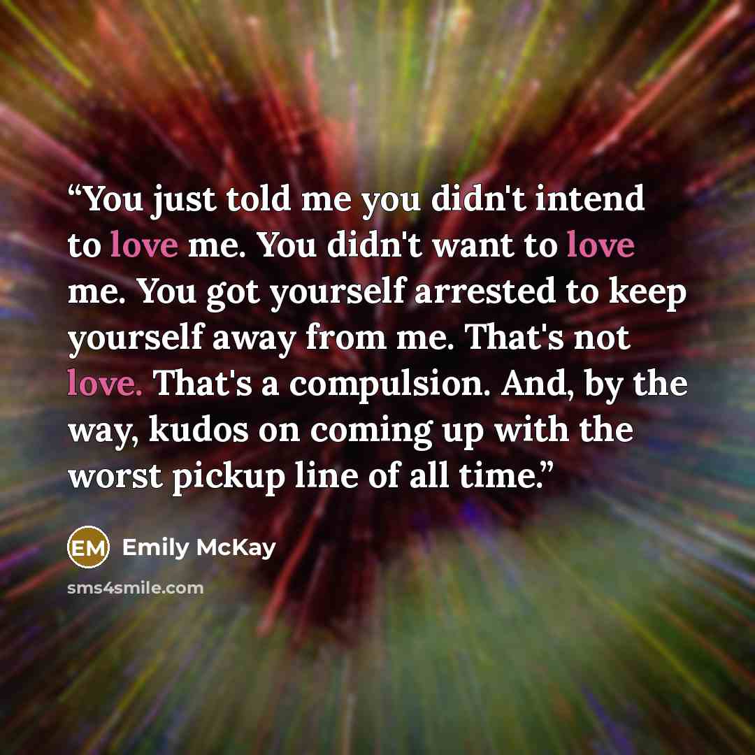 “You just told me you didn't intend to love me. You didn't want to love me. You got yourself arrested to keep yourself away from me. That's not love. That's a compulsion. And, by the way, kudos on coming up with the worst pickup line of all time.” quote by Emily McKay