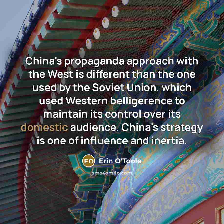 “China's propaganda approach with the West is different than the one used by the Soviet Union, which used Western belligerence to maintain its control over its domestic audience. China's strategy is one of influence and inertia.” quote by Erin O'Toole