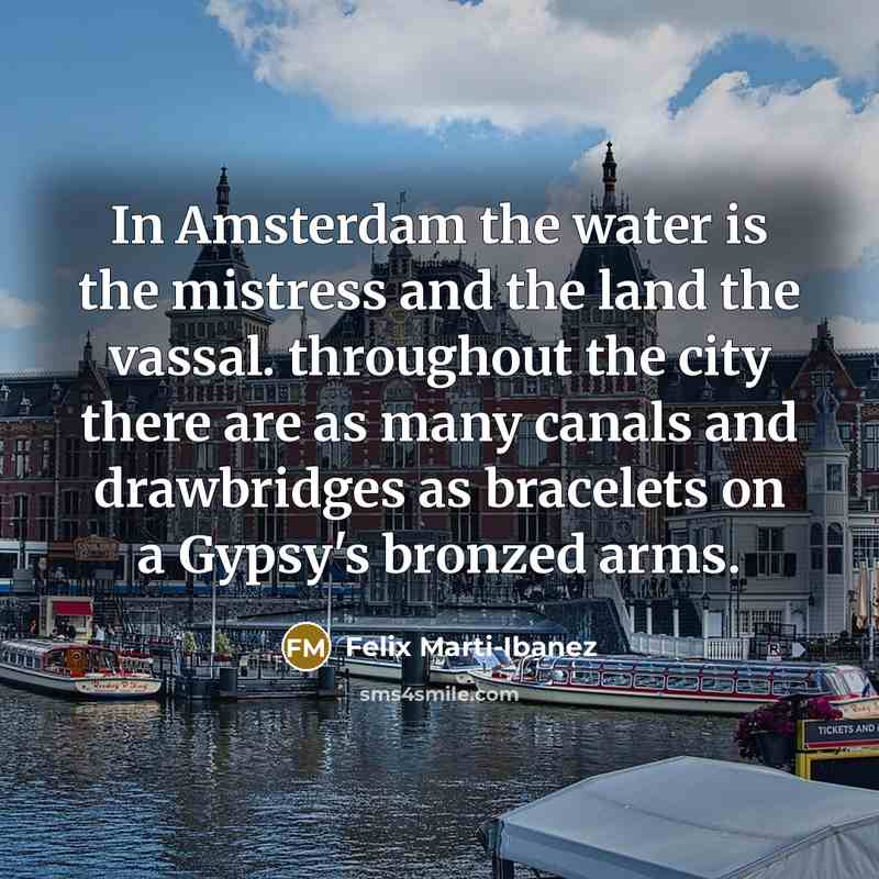“In Amsterdam the water is the mistress and the land the vassal. throughout the city there are as many canals and drawbridges as bracelets on a Gypsy's bronzed arms.” quote by Felix Marti-Ibanez