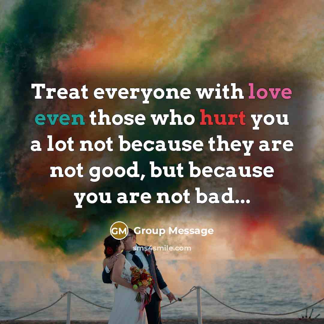“Treat everyone with love even those who hurt you a lot not because they are not good, but because you are not bad...” quote by Group Message
