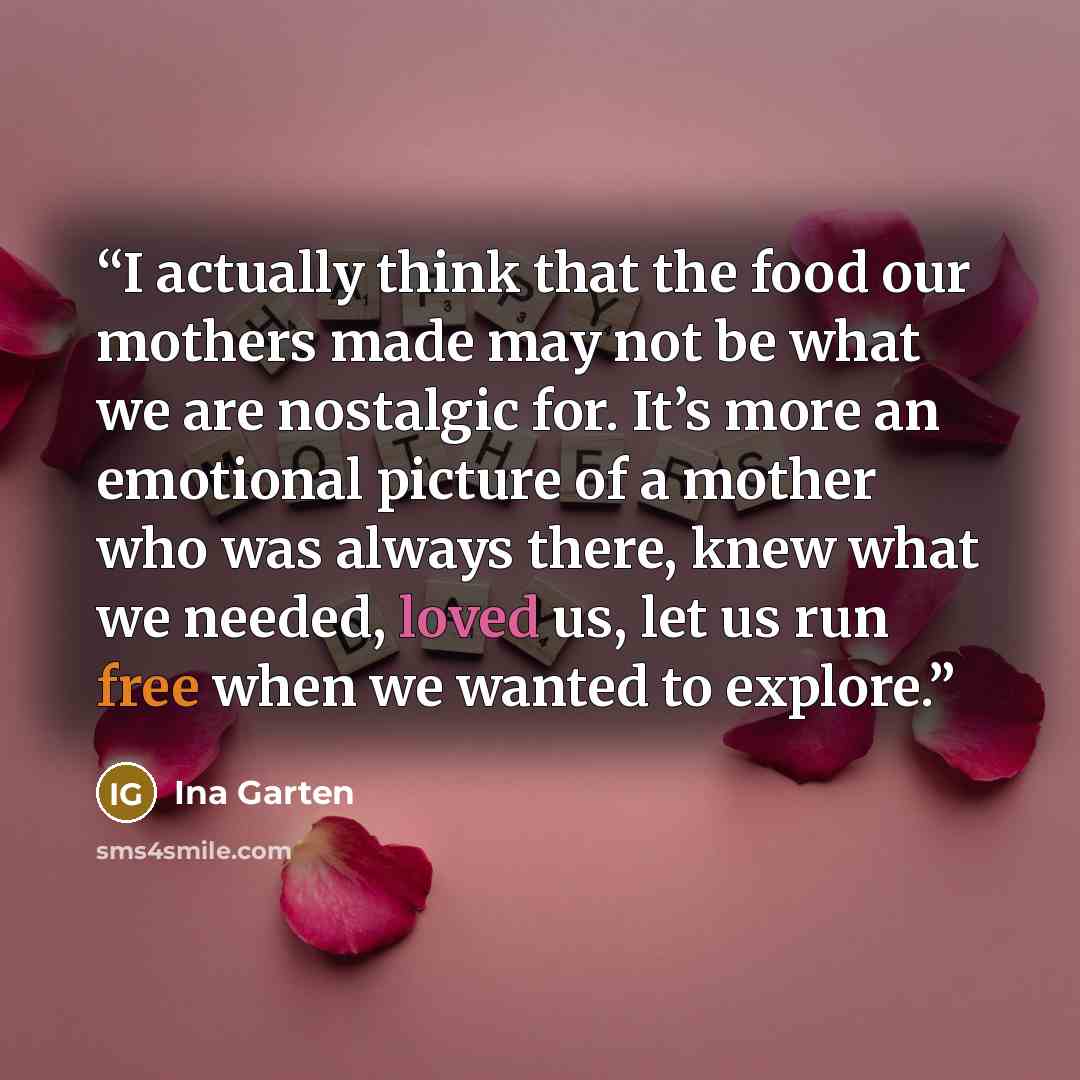 “I actually think that the food our mothers made may not be what we are nostalgic for. It’s more an emotional picture of a mother who was always there, knew what we needed, loved us, let us run free when we wanted to explore.” quote by Ina Garten