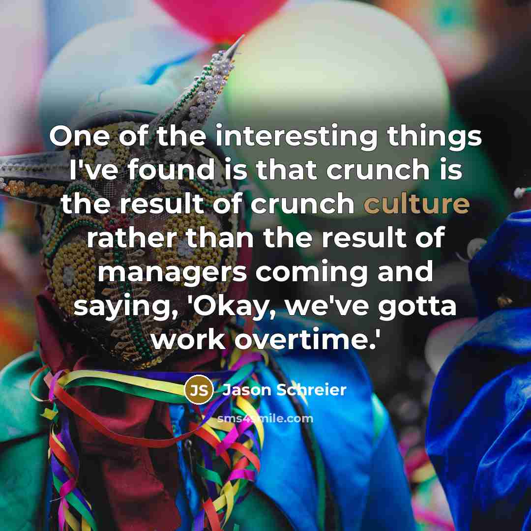 “One of the interesting things I've found is that crunch is the result of crunch culture rather than the result of managers coming and saying, 'Okay, we've gotta work overtime.'” quote by Jason Schreier