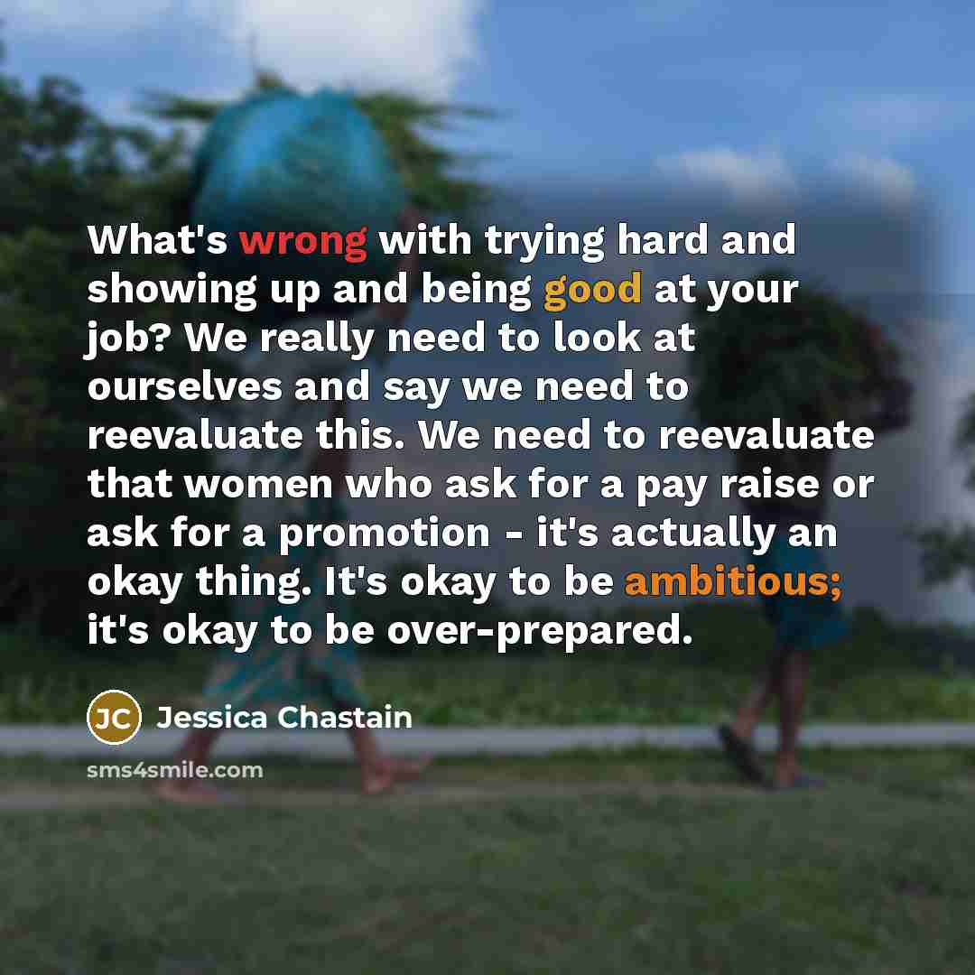 “What's wrong with trying hard and showing up and being good at your job? We really need to look at ourselves and say we need to reevaluate this. We need to reevaluate that women who ask for a pay raise or ask for a promotion - it's actually an okay thing. It's okay to be ambitious; it's okay to be…” quote by Jessica Chastain