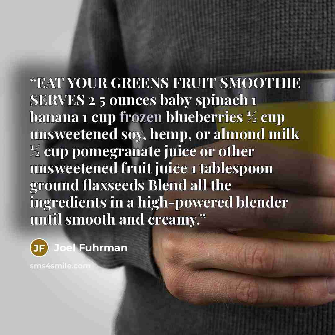 “EAT YOUR GREENS FRUIT SMOOTHIE SERVES 2 5 ounces baby spinach 1 banana 1 cup frozen blueberries ½ cup unsweetened soy, hemp, or almond milk ½ cup pomegranate juice or other unsweetened fruit juice 1 tablespoon ground flaxseeds Blend all the ingredients in a high-powered blender until smooth and…” quote by Joel Fuhrman