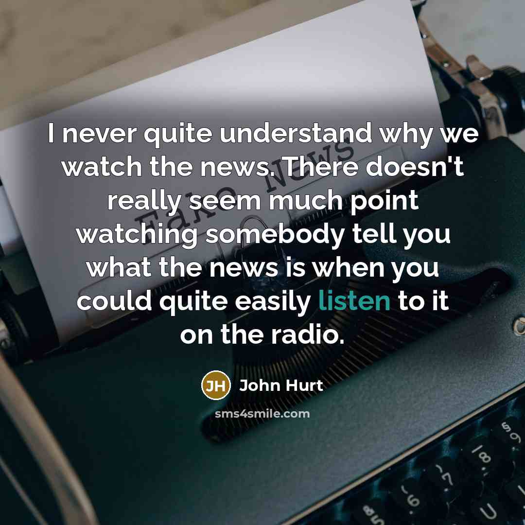 “I never quite understand why we watch the news. There doesn't really seem much point watching somebody tell you what the news is when you could quite easily listen to it on the radio.” quote by John Hurt