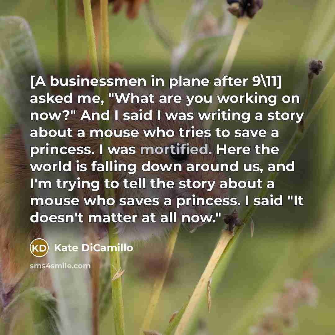 “[A businessmen in plane after 9\11] asked me, "What are you working on now?" And I said I was writing a story about a mouse who tries to save a princess. I was mortified. Here the world is falling down around us, and I'm trying to tell the story about a mouse who saves a princess. I said "It…” quote by Kate DiCamillo