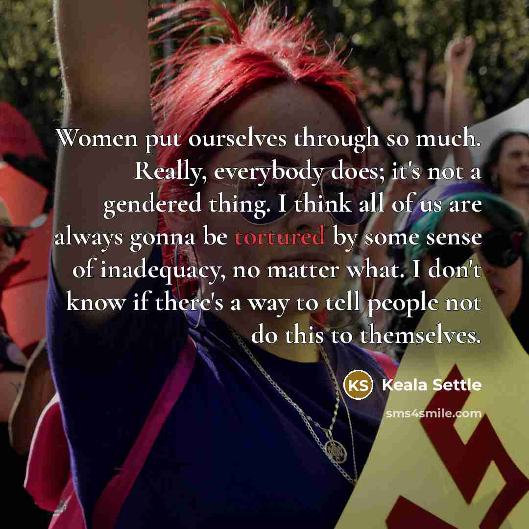 “Women put ourselves through so much. Really, everybody does; it's not a gendered thing. I think all of us are always gonna be tortured by some sense of inadequacy, no matter what. I don't know if there's a way to tell people not do this to themselves.” quote by Keala Settle