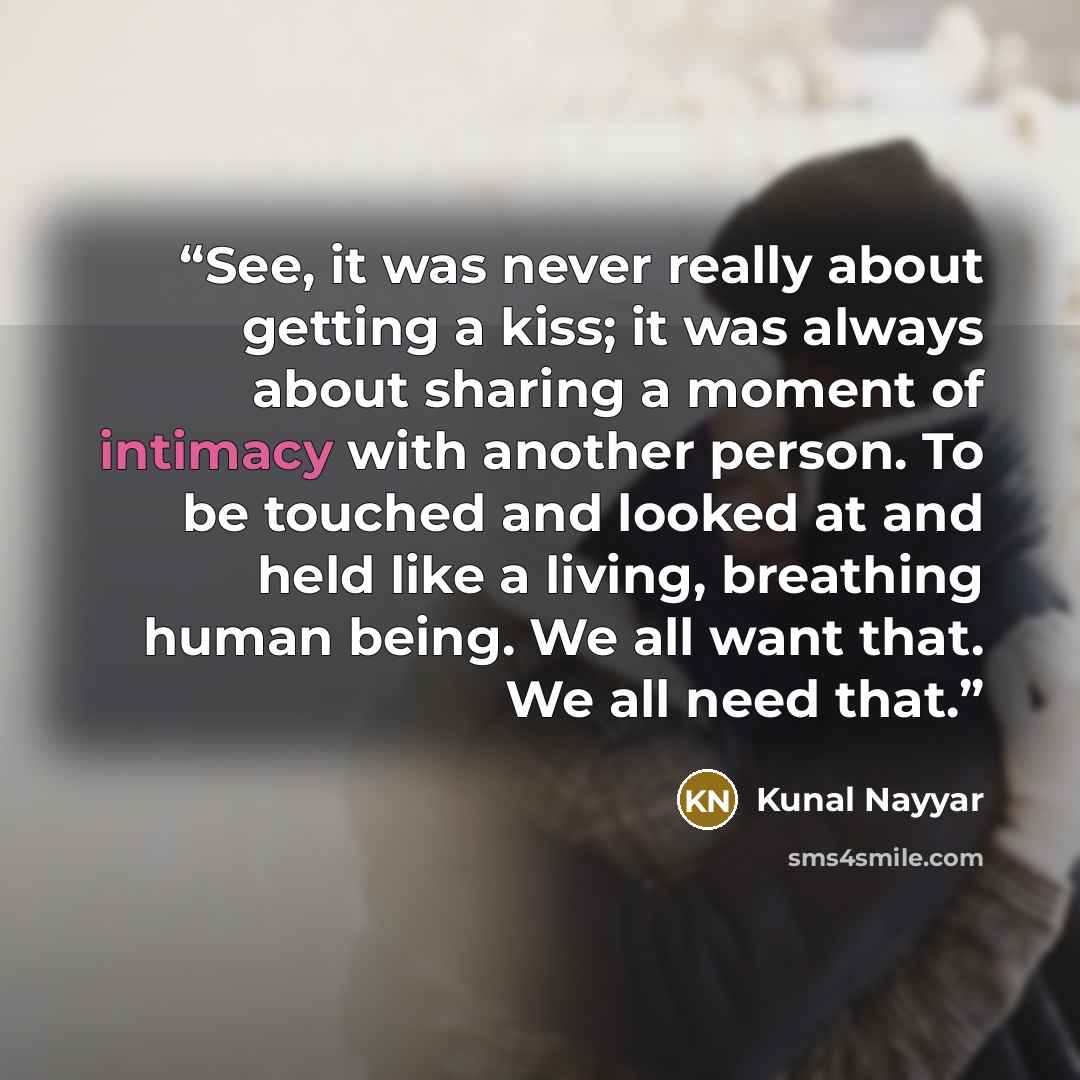 “See, it was never really about getting a kiss; it was always about sharing a moment of intimacy with another person. To be touched and looked at and held like a living, breathing human being. We all want that. We all need that.” quote by Kunal Nayyar