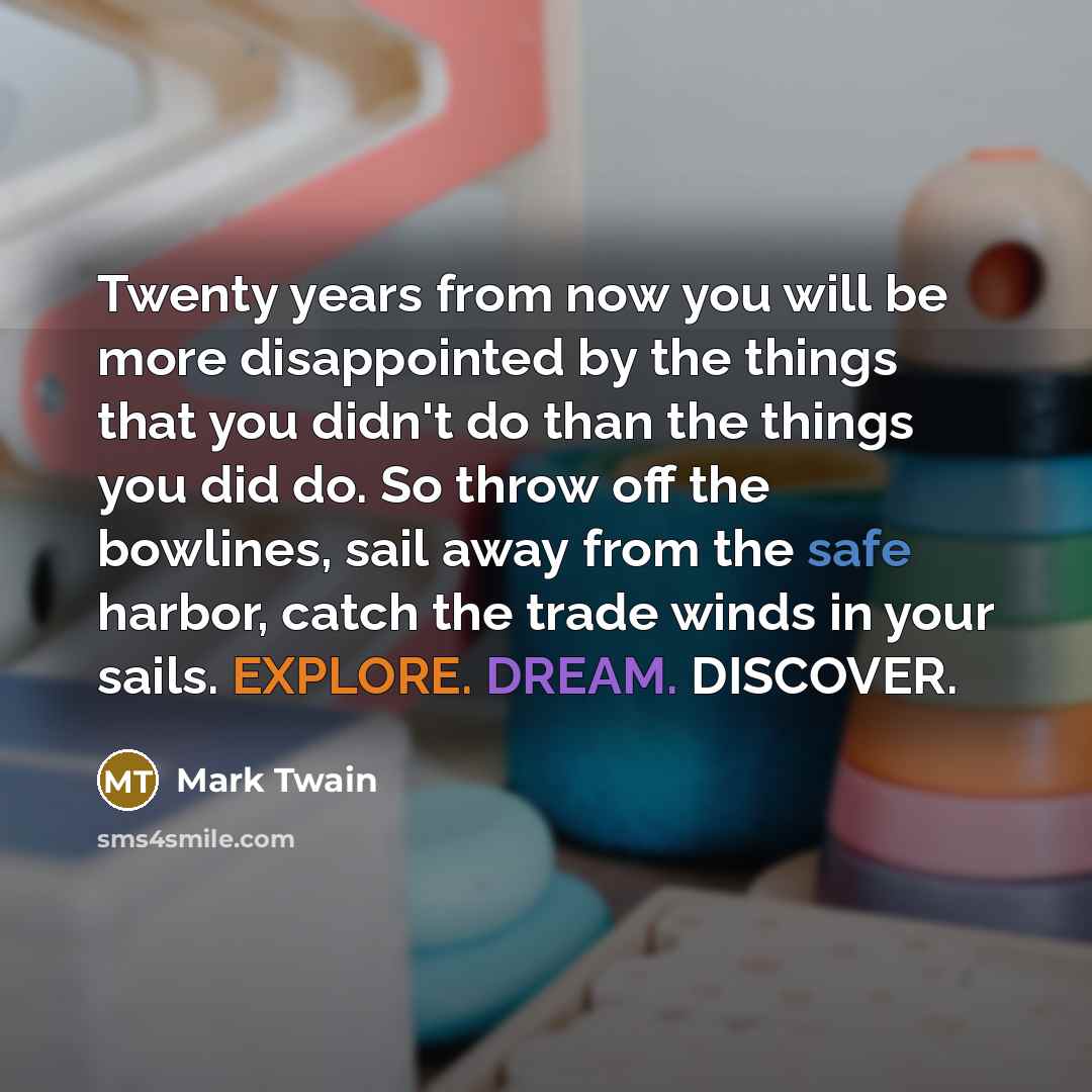 “Twenty years from now you will be more disappointed by the things that you didn't do than the things you did do. So throw off the bowlines, sail away from the safe harbor, catch the trade winds in your sails. EXPLORE. DREAM. DISCOVER.” quote by Mark Twain
