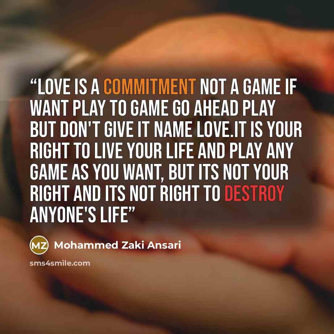 “Love is a commitment not a game if want play to game go ahead play but Don't give it name LOVE.it is your right to live your life and play any game as you want, but its not your right and its not right to destroy anyone's life” quote by Mohammed Zaki Ansari