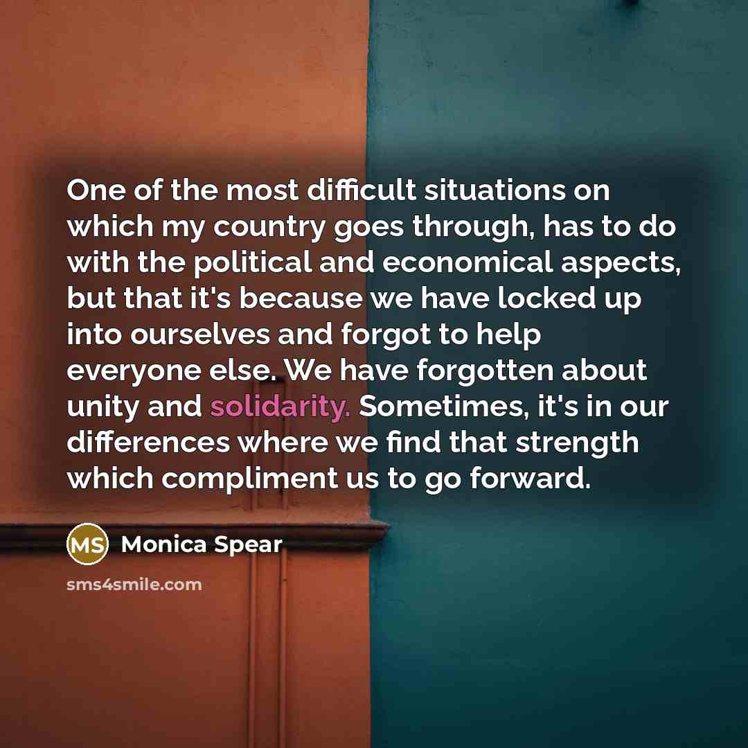 “One of the most difficult situations on which my country goes through, has to do with the political and economical aspects, but that it's because we have locked up into ourselves and forgot to help everyone else. We have forgotten about unity and solidarity. Sometimes, it's in our differences…” quote by Monica Spear