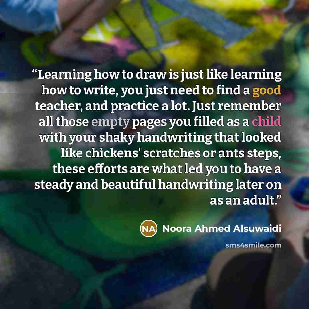 “Learning how to draw is just like learning how to write, you just need to find a good teacher, and practice a lot. Just remember all those empty pages you filled as a child with your shaky handwriting that looked like chickens' scratches or ants steps, these efforts are what led you to have a…” quote by Noora Ahmed Alsuwaidi