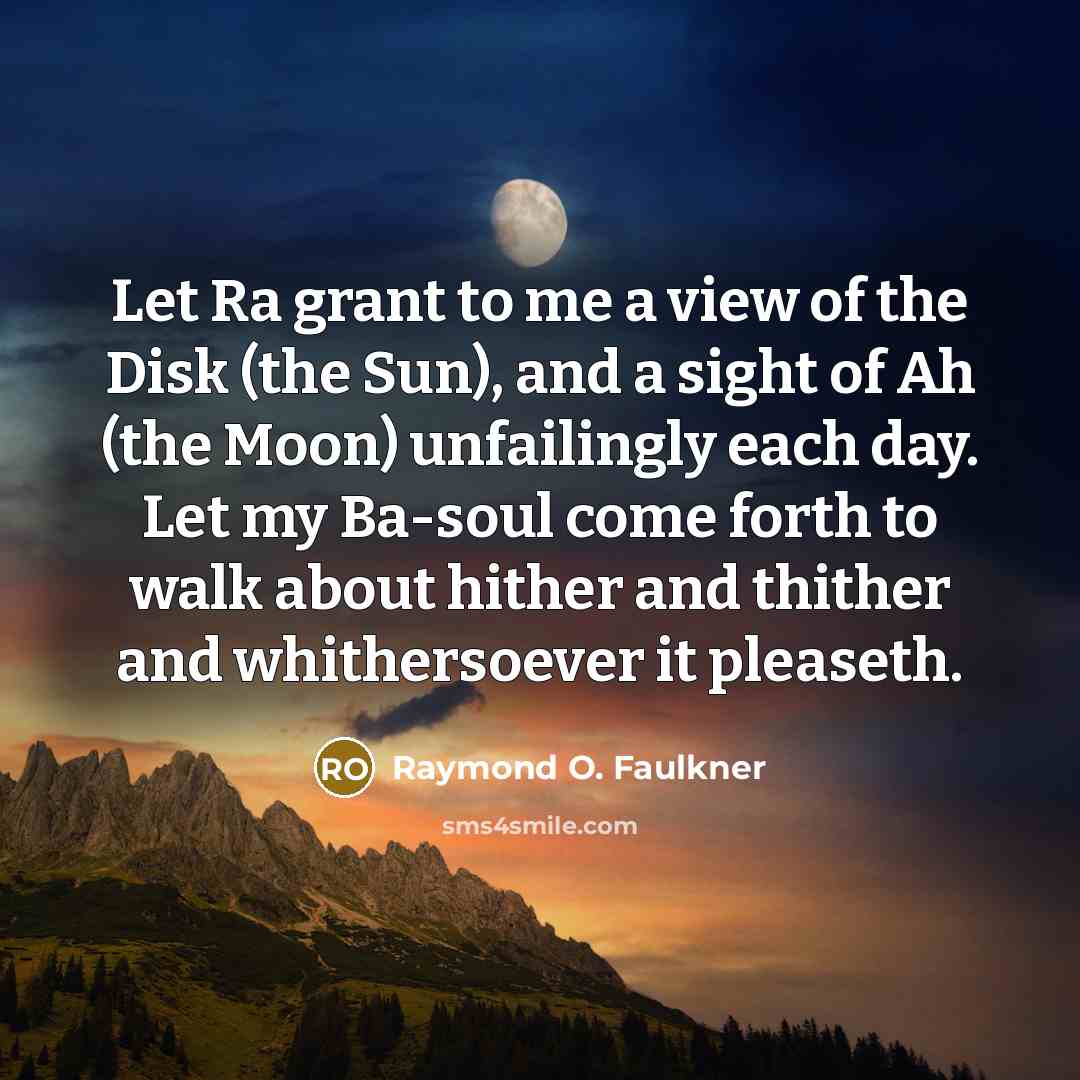 “Let Ra grant to me a view of the Disk (the Sun), and a sight of Ah (the Moon) unfailingly each day. Let my Ba-soul come forth to walk about hither and thither and whithersoever it pleaseth.” quote by Raymond O. Faulkner