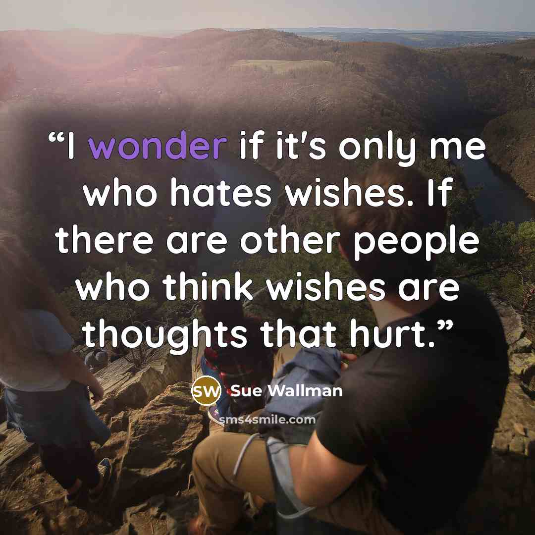 “I wonder if it's only me who hates wishes. If there are other people who think wishes are thoughts that hurt.” quote by Sue Wallman