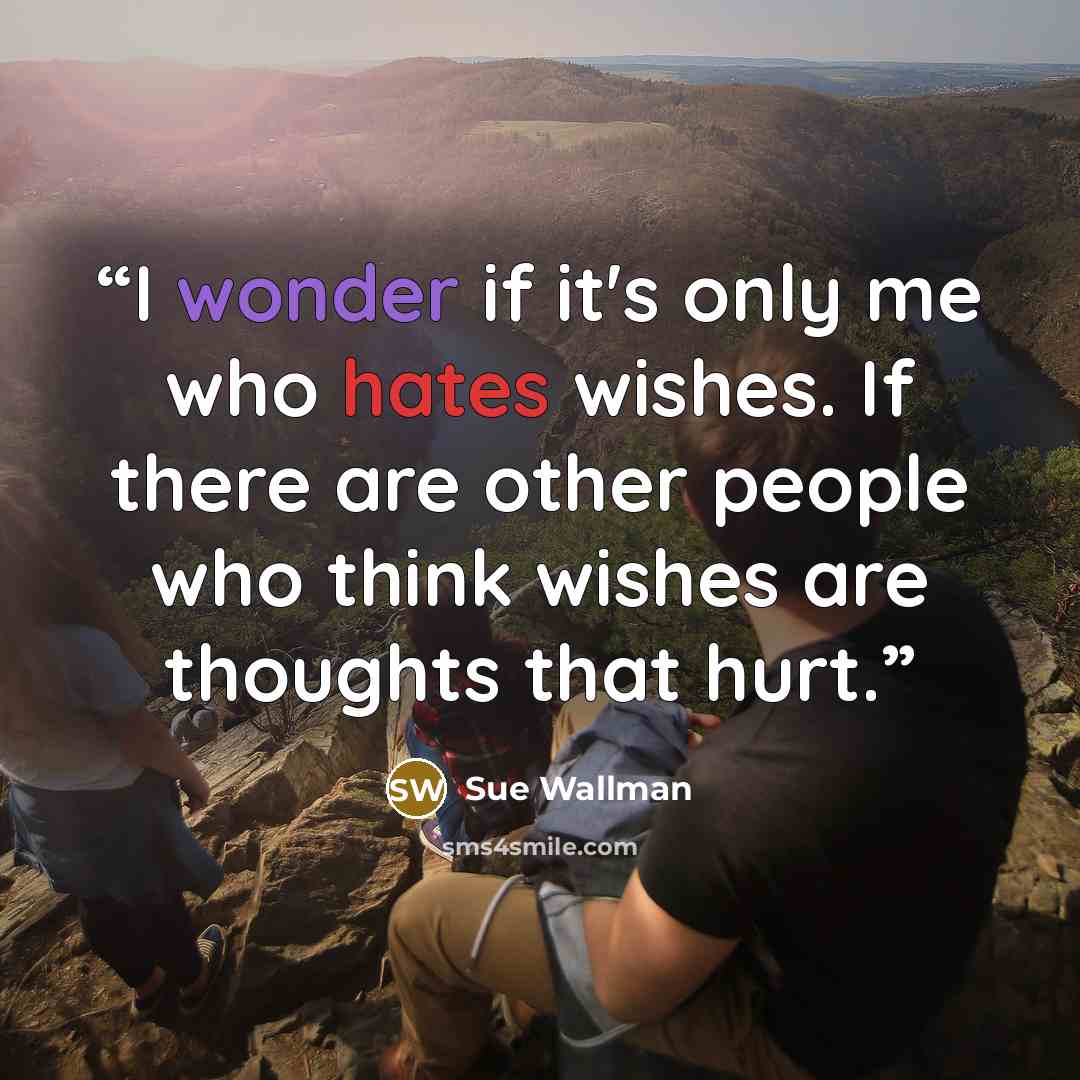 “I wonder if it's only me who hates wishes. If there are other people who think wishes are thoughts that hurt.” quote by Sue Wallman