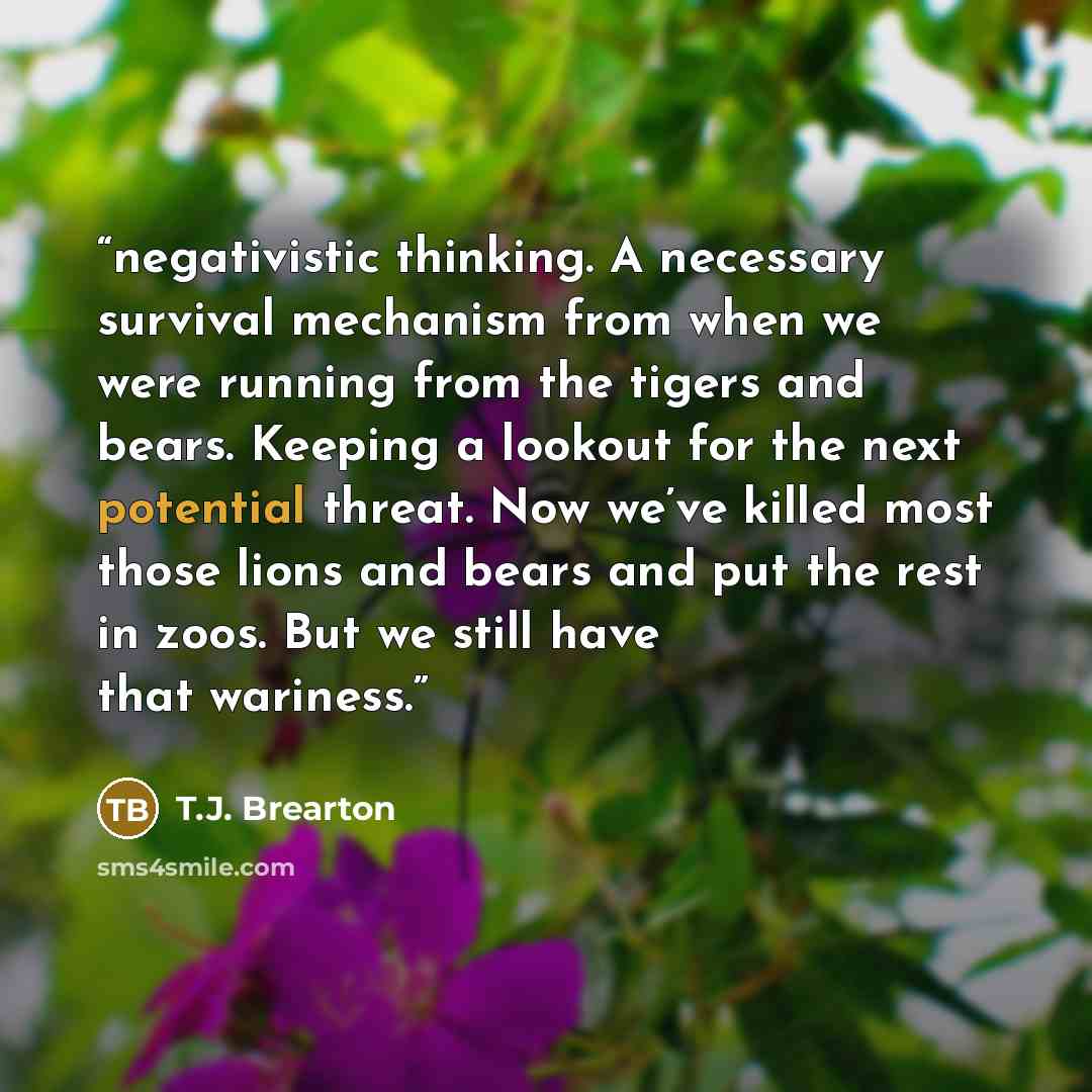 “negativistic thinking. A necessary survival mechanism from when we were running from the tigers and bears. Keeping a lookout for the next potential threat. Now we’ve killed most those lions and bears and put the rest in zoos. But we still have that wariness.” quote by T.J. Brearton