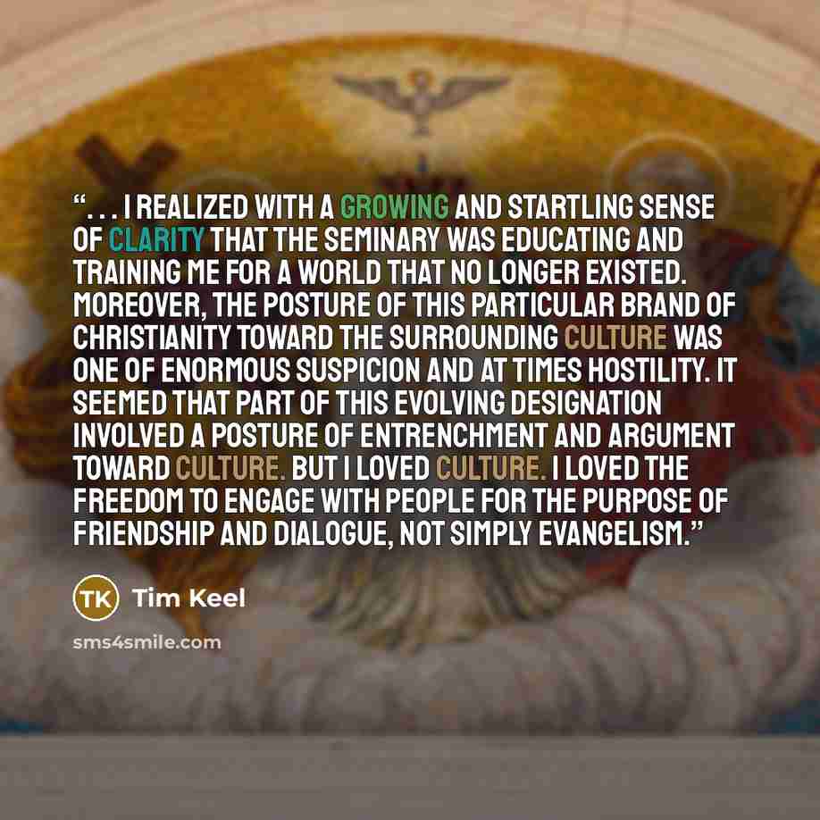 “. . . I realized with a growing and startling sense of clarity that the seminary was educating and training me for a world that no longer existed. Moreover, the posture of this particular brand of Christianity toward the surrounding culture was one of enormous suspicion and at times hostility. It…” quote by Tim Keel