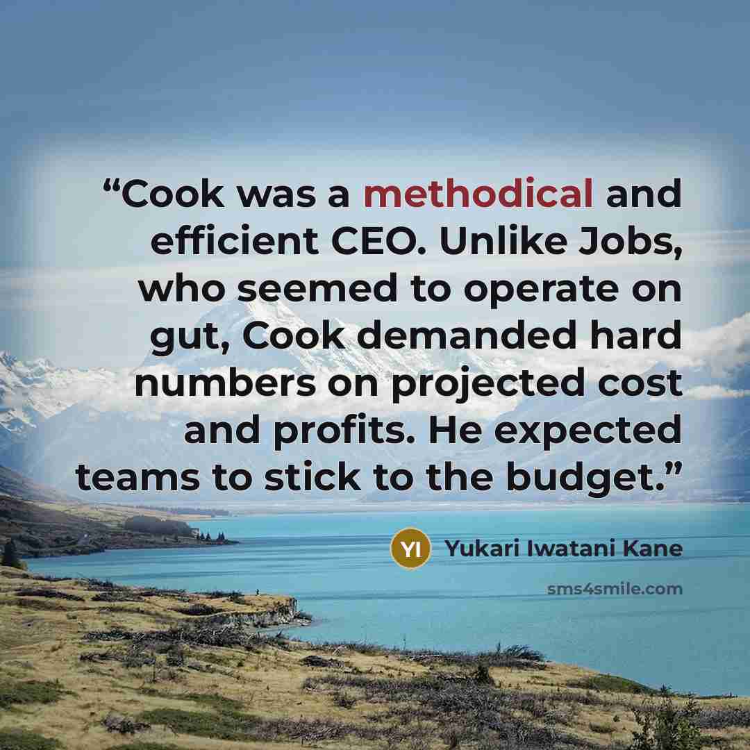 “Cook was a methodical and efficient CEO. Unlike Jobs, who seemed to operate on gut, Cook demanded hard numbers on projected cost and profits. He expected teams to stick to the budget.” quote by Yukari Iwatani Kane
