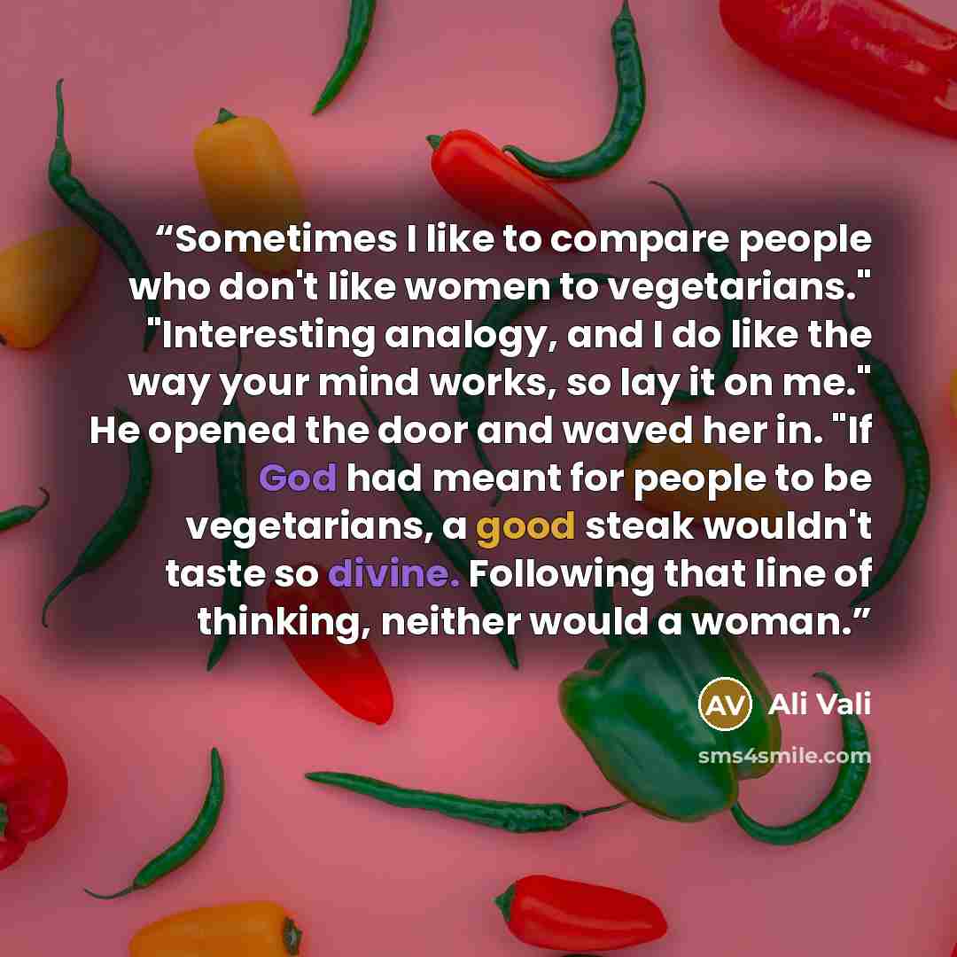 “Sometimes I like to compare people who don't like women to vegetarians." "Interesting analogy, and I do like the way your mind works, so lay it on me." He opened the door and waved her in. "If God had meant for people to be vegetarians, a good steak wouldn't taste so divine. Following that line of…” quote by Ali Vali