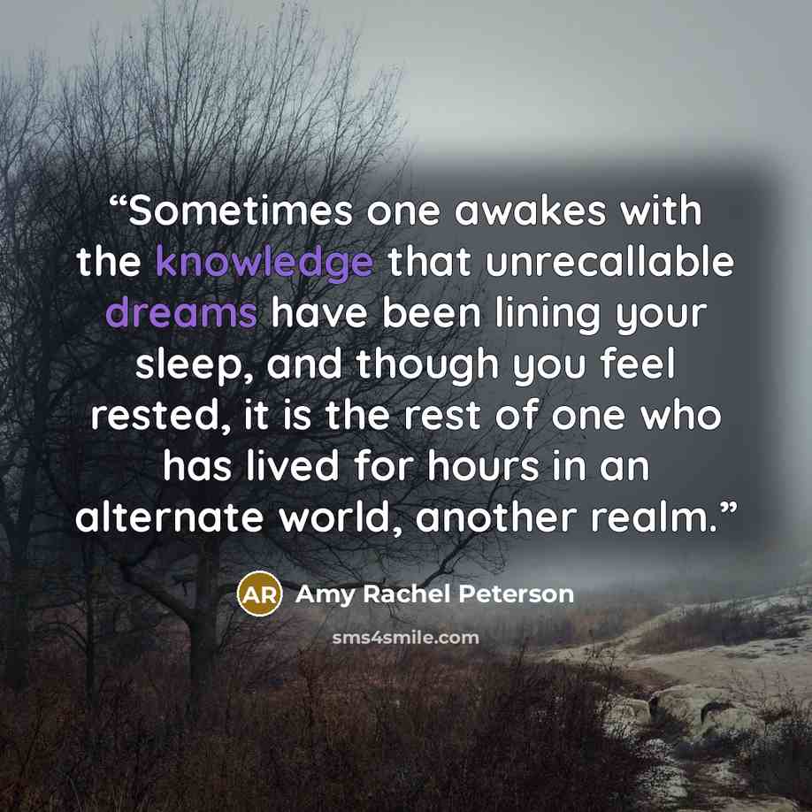 “Sometimes one awakes with the knowledge that unrecallable dreams have been lining your sleep, and though you feel rested, it is the rest of one who has lived for hours in an alternate world, another realm.” quote by Amy Rachel Peterson