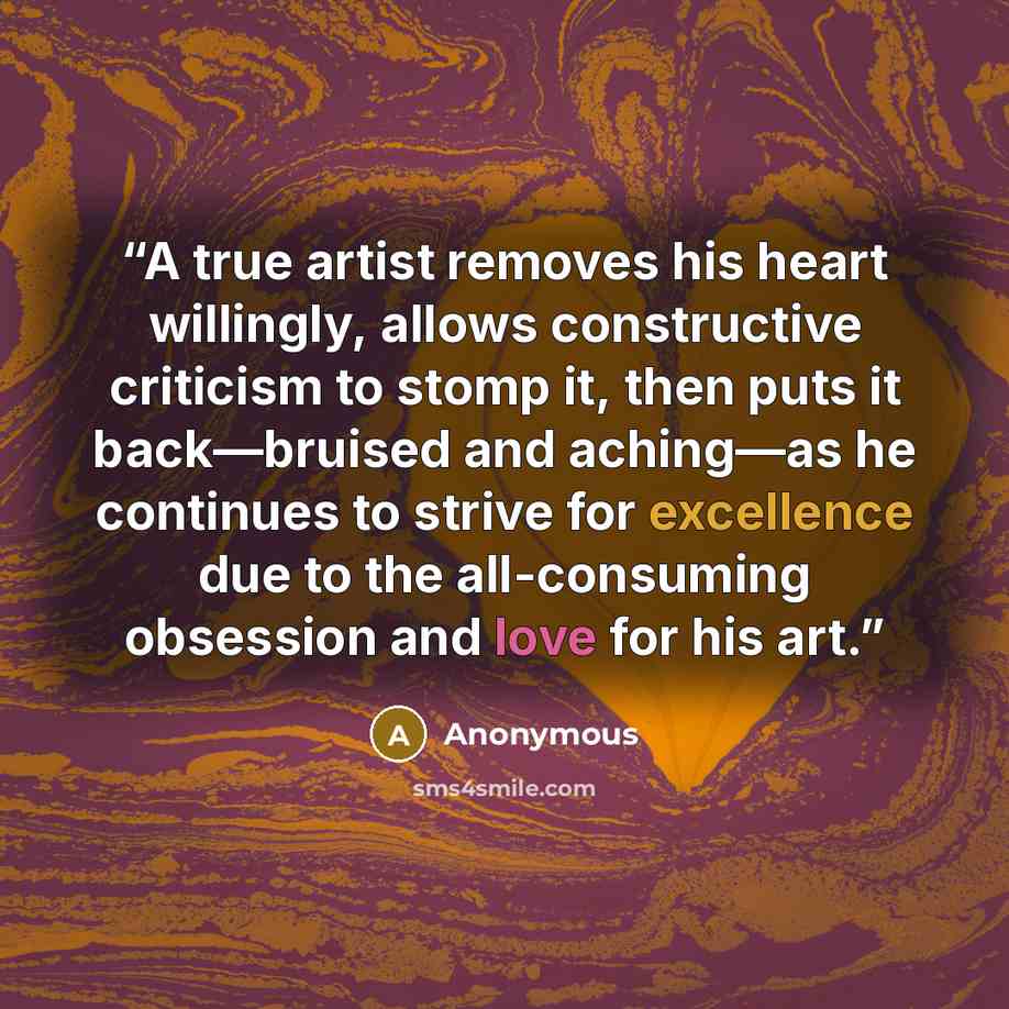 “A true artist removes his heart willingly, allows constructive criticism to stomp it, then puts it back—bruised and aching—as he continues to strive for excellence due to the all-consuming obsession and love for his art.” quote by Anonymous