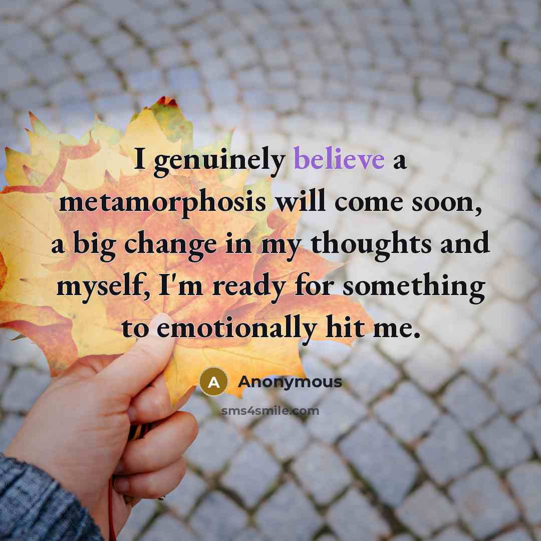 “I genuinely believe a metamorphosis will come soon, a big change in my thoughts and myself, I'm ready for something to emotionally hit me.” quote by Anonymous