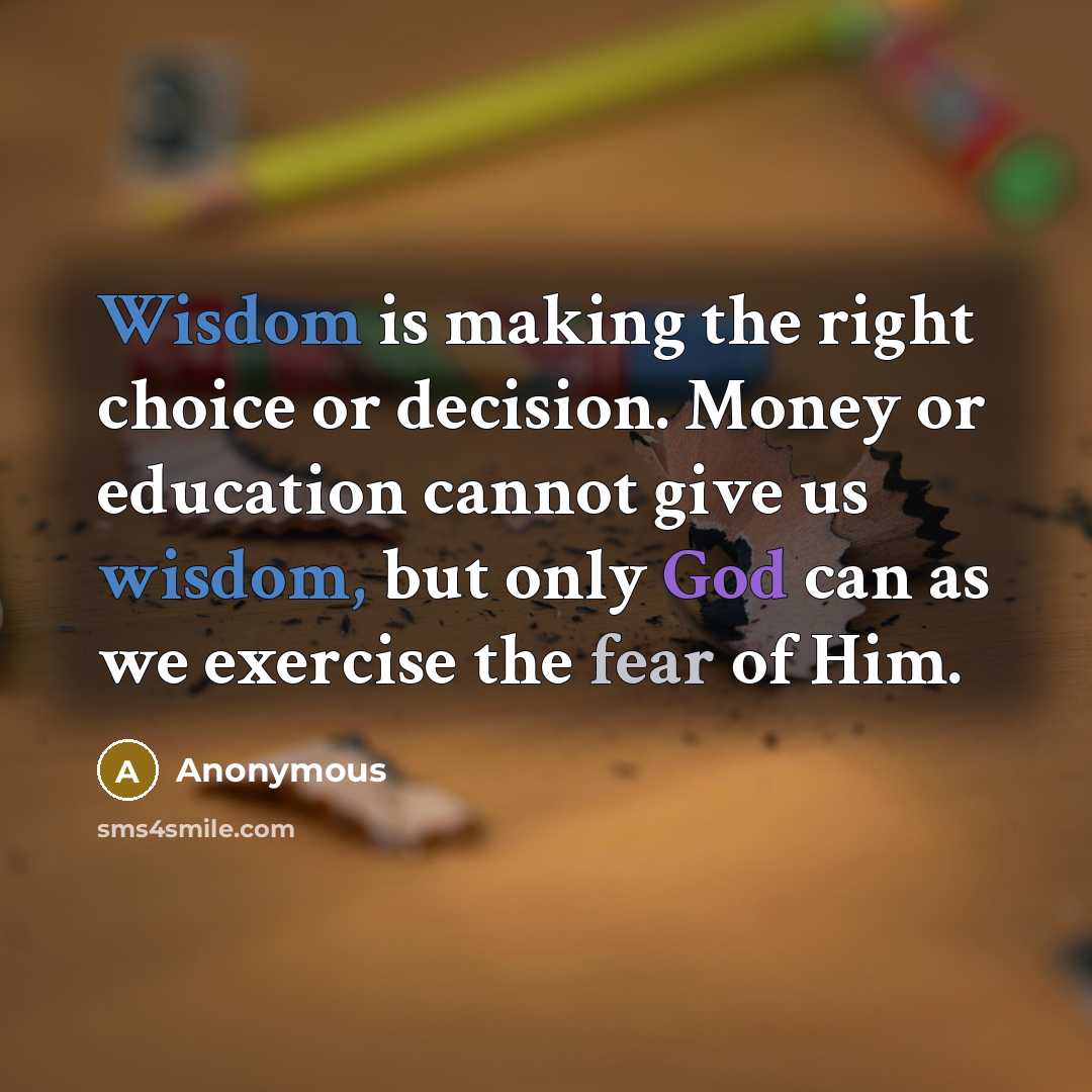 “Wisdom is making the right choice or decision. Money or education cannot give us wisdom, but only God can as we exercise the fear of Him.” quote by Anonymous