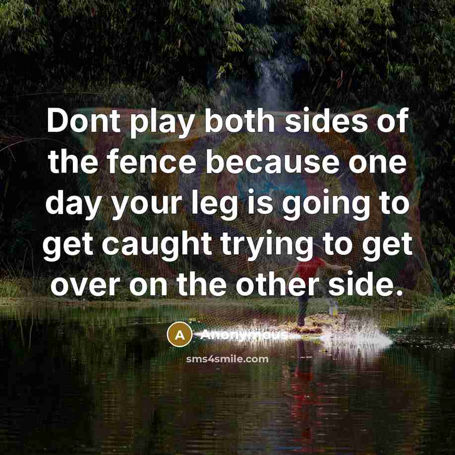 “Dont play both sides of the fence because one day your leg is going to get caught trying to get over on the other side.” quote by Anonymous