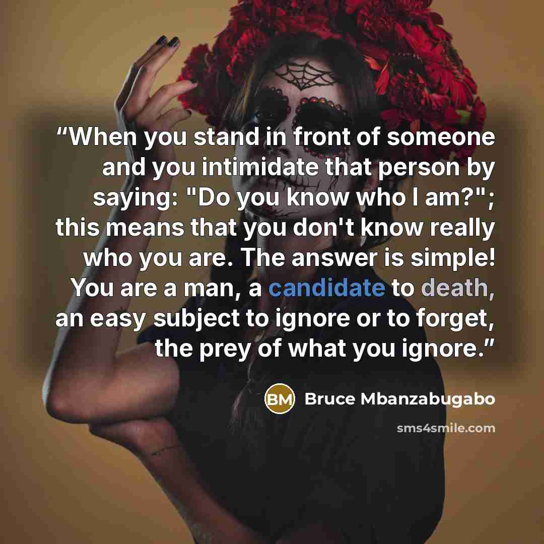 “When you stand in front of someone and you intimidate that person by saying: "Do you know who I am?"; this means that you don't know really who you are. The answer is simple! You are a man, a candidate to death, an easy subject to ignore or to forget, the prey of what you ignore.” quote by Bruce Mbanzabugabo