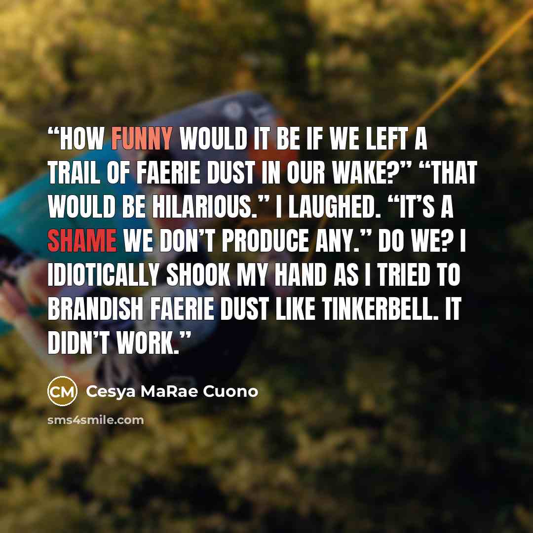 “How funny would it be if we left a trail of Faerie dust in our wake?” “That would be hilarious.” I laughed. “It’s a shame we don’t produce any.” Do we? I idiotically shook my hand as I tried to brandish Faerie dust like Tinkerbell. It didn’t work.” quote by Cesya MaRae Cuono