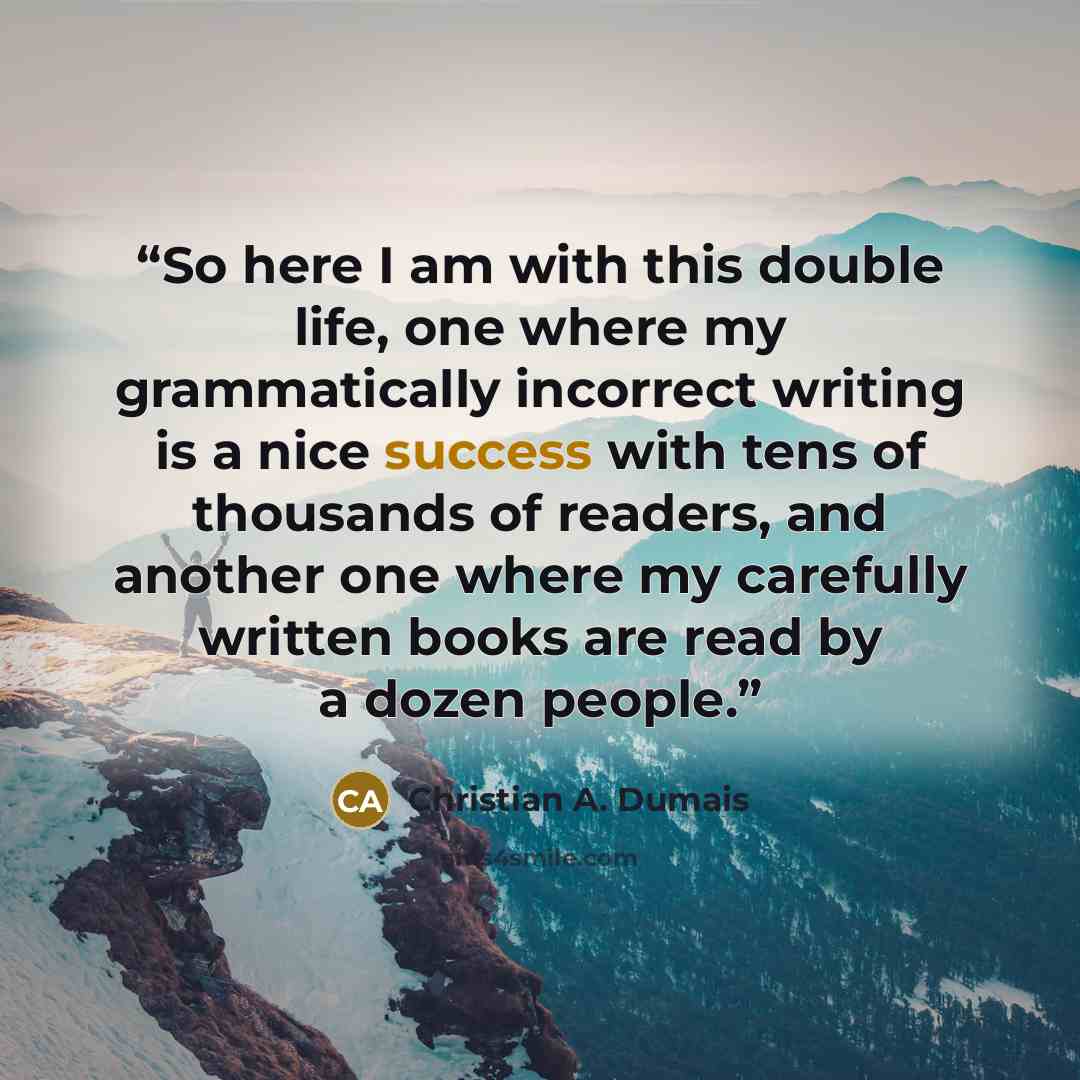 “So here I am with this double life, one where my grammatically incorrect writing is a nice success with tens of thousands of readers, and another one where my carefully written books are read by a dozen people.” quote by Christian A. Dumais