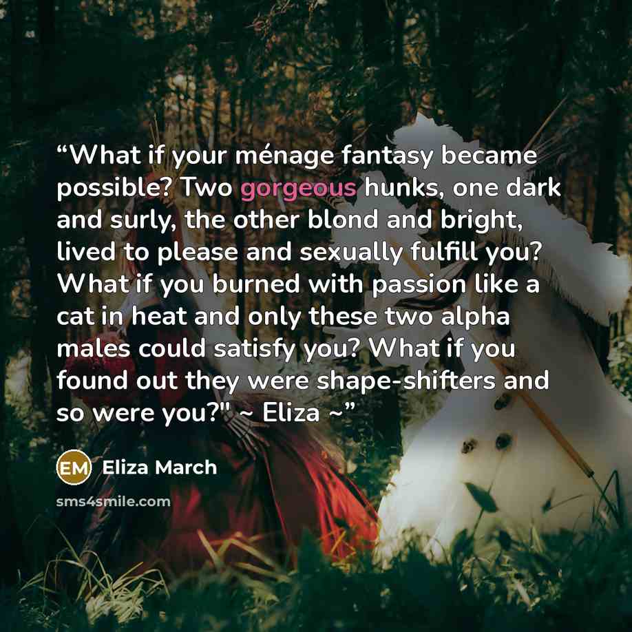 “What if your ménage fantasy became possible? Two gorgeous hunks, one dark and surly, the other blond and bright, lived to please and sexually fulfill you? What if you burned with passion like a cat in heat and only these two alpha males could satisfy you? What if you found out they were…” quote by Eliza March