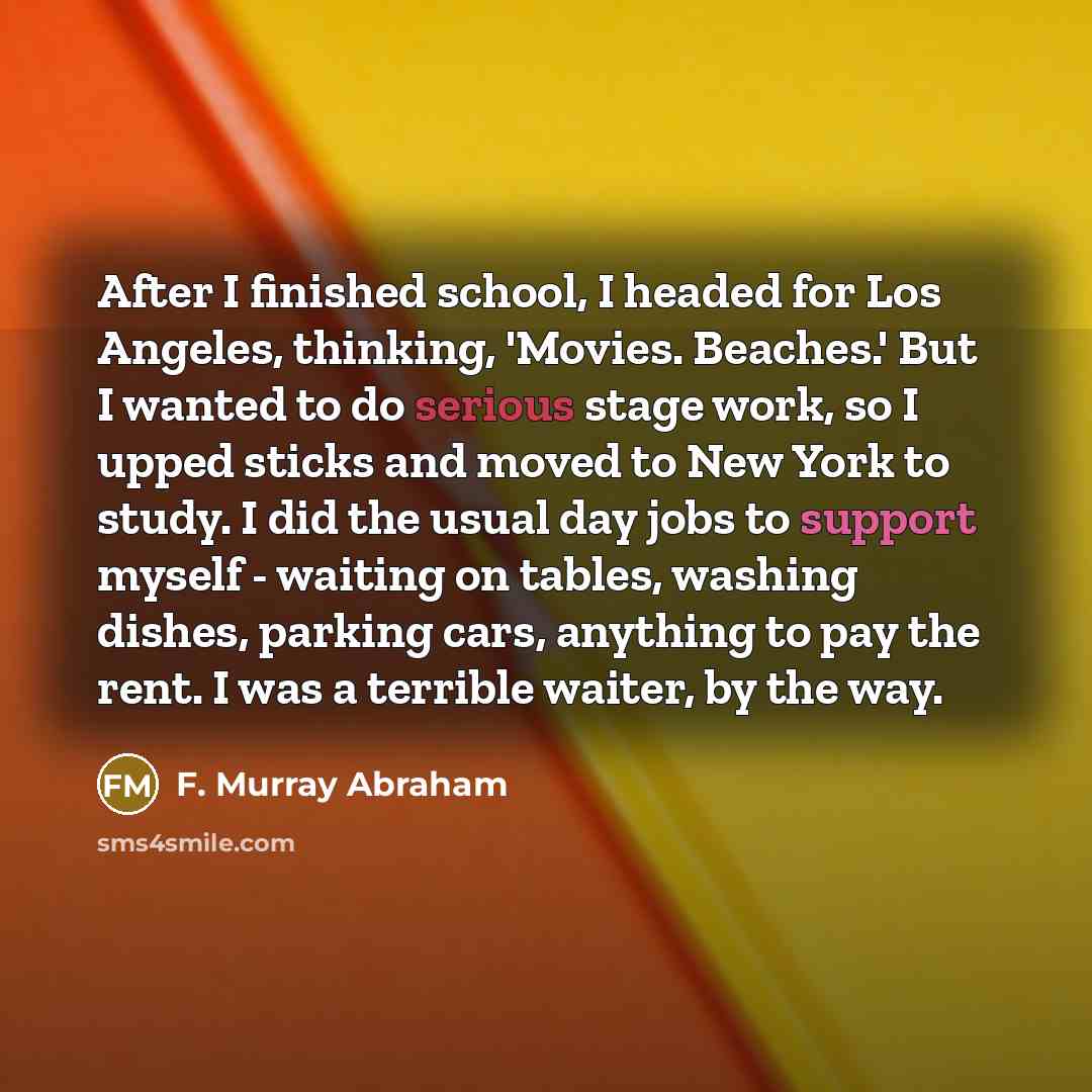“After I finished school, I headed for Los Angeles, thinking, 'Movies. Beaches.' But I wanted to do serious stage work, so I upped sticks and moved to New York to study. I did the usual day jobs to support myself - waiting on tables, washing dishes, parking cars, anything to pay the rent. I was a…” quote by F. Murray Abraham