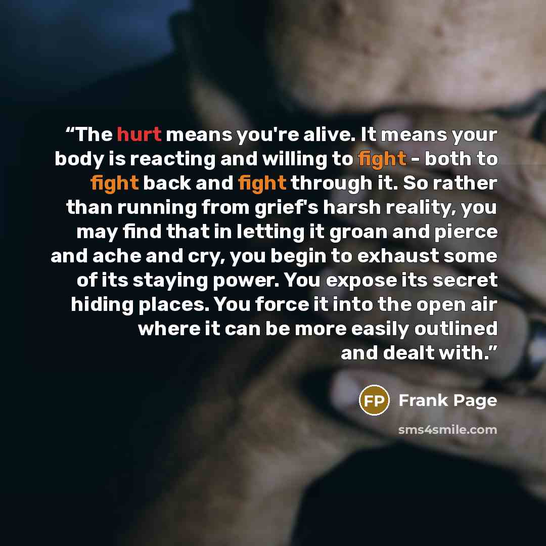 “The hurt means you're alive. It means your body is reacting and willing to fight - both to fight back and fight through it. So rather than running from grief's harsh reality, you may find that in letting it groan and pierce and ache and cry, you begin to exhaust some of its staying power. You…” quote by Frank Page