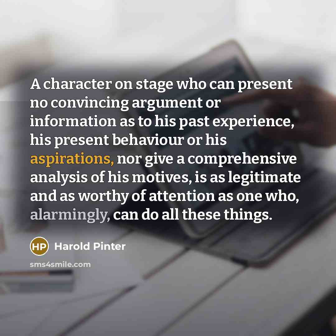 “A character on stage who can present no convincing argument or information as to his past experience, his present behaviour or his aspirations, nor give a comprehensive analysis of his motives, is as legitimate and as worthy of attention as one who, alarmingly, can do all these things.” quote by Harold Pinter