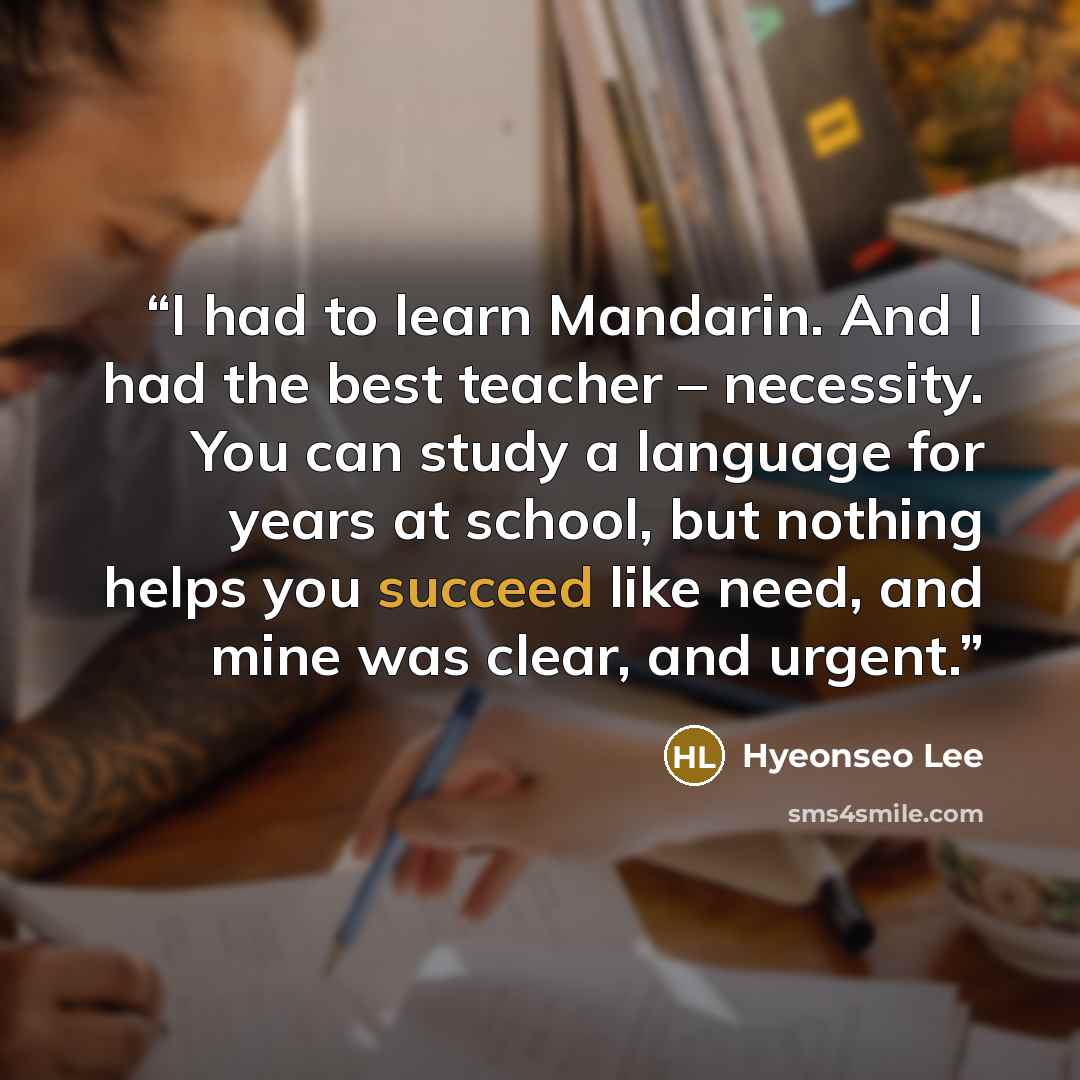“I had to learn Mandarin. And I had the best teacher – necessity. You can study a language for years at school, but nothing helps you succeed like need, and mine was clear, and urgent.” quote by Hyeonseo Lee