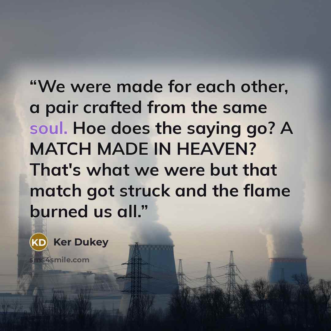 “We were made for each other, a pair crafted from the same soul. Hoe does the saying go? A MATCH MADE IN HEAVEN? That's what we were but that match got struck and the flame burned us all.” quote by Ker Dukey