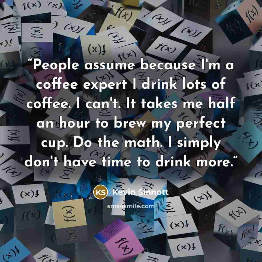 “People assume because I'm a coffee expert I drink lots of coffee. I can't. It takes me half an hour to brew my perfect cup. Do the math. I simply don't have time to drink more.” quote by Kevin Sinnott