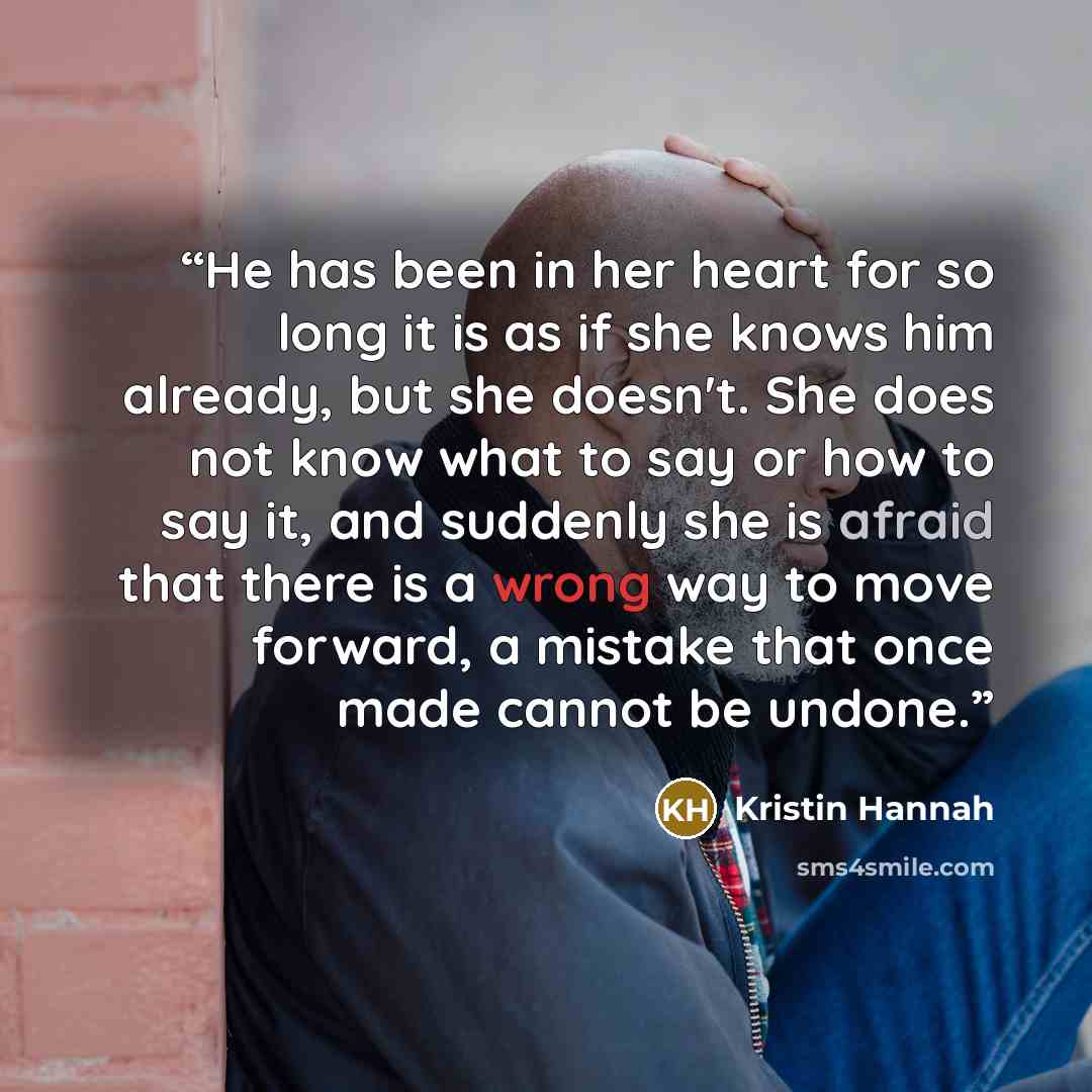 “He has been in her heart for so long it is as if she knows him already, but she doesn't. She does not know what to say or how to say it, and suddenly she is afraid that there is a wrong way to move forward, a mistake that once made cannot be undone.” quote by Kristin Hannah