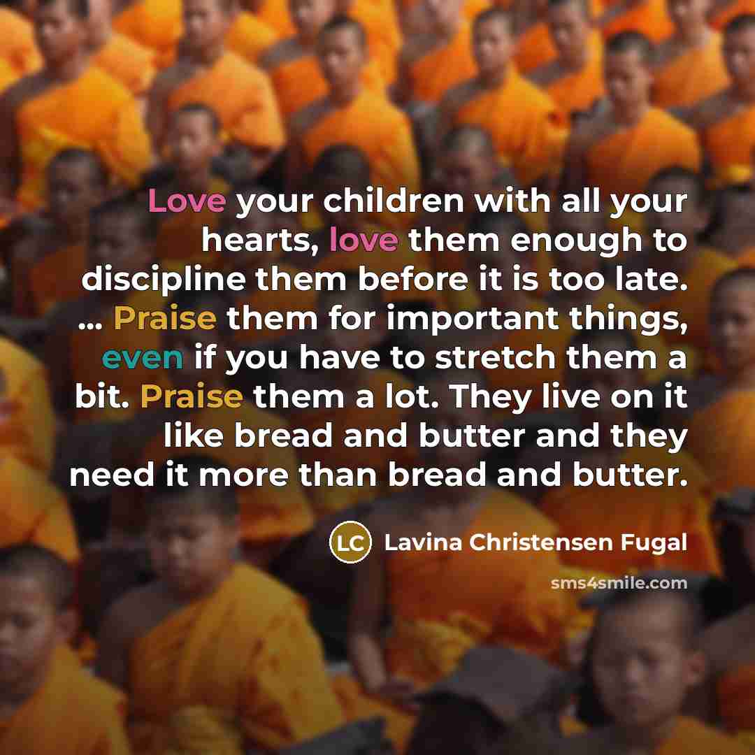 “Love your children with all your hearts, love them enough to discipline them before it is too late. ... Praise them for important things, even if you have to stretch them a bit. Praise them a lot. They live on it like bread and butter and they need it more than bread and butter.” quote by Lavina Christensen Fugal