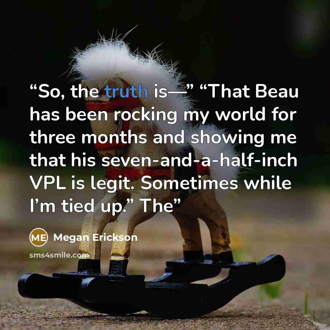 “So, the truth is—” “That Beau has been rocking my world for three months and showing me that his seven-and-a-half-inch VPL is legit. Sometimes while I’m tied up.” The” quote by Megan Erickson