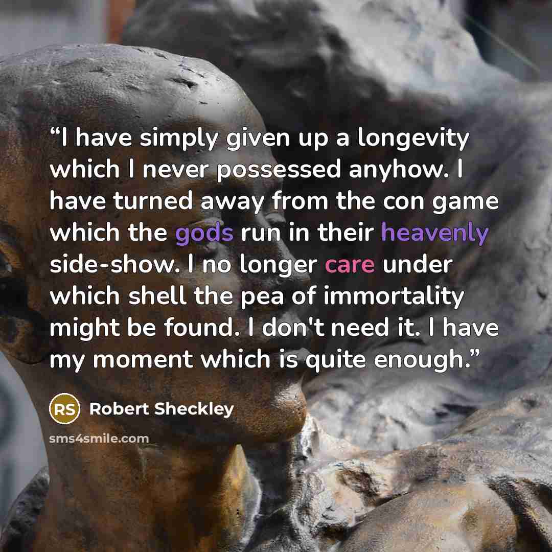 “I have simply given up a longevity which I never possessed anyhow. I have turned away from the con game which the gods run in their heavenly side-show. I no longer care under which shell the pea of immortality might be found. I don't need it. I have my moment which is quite enough.” quote by Robert Sheckley