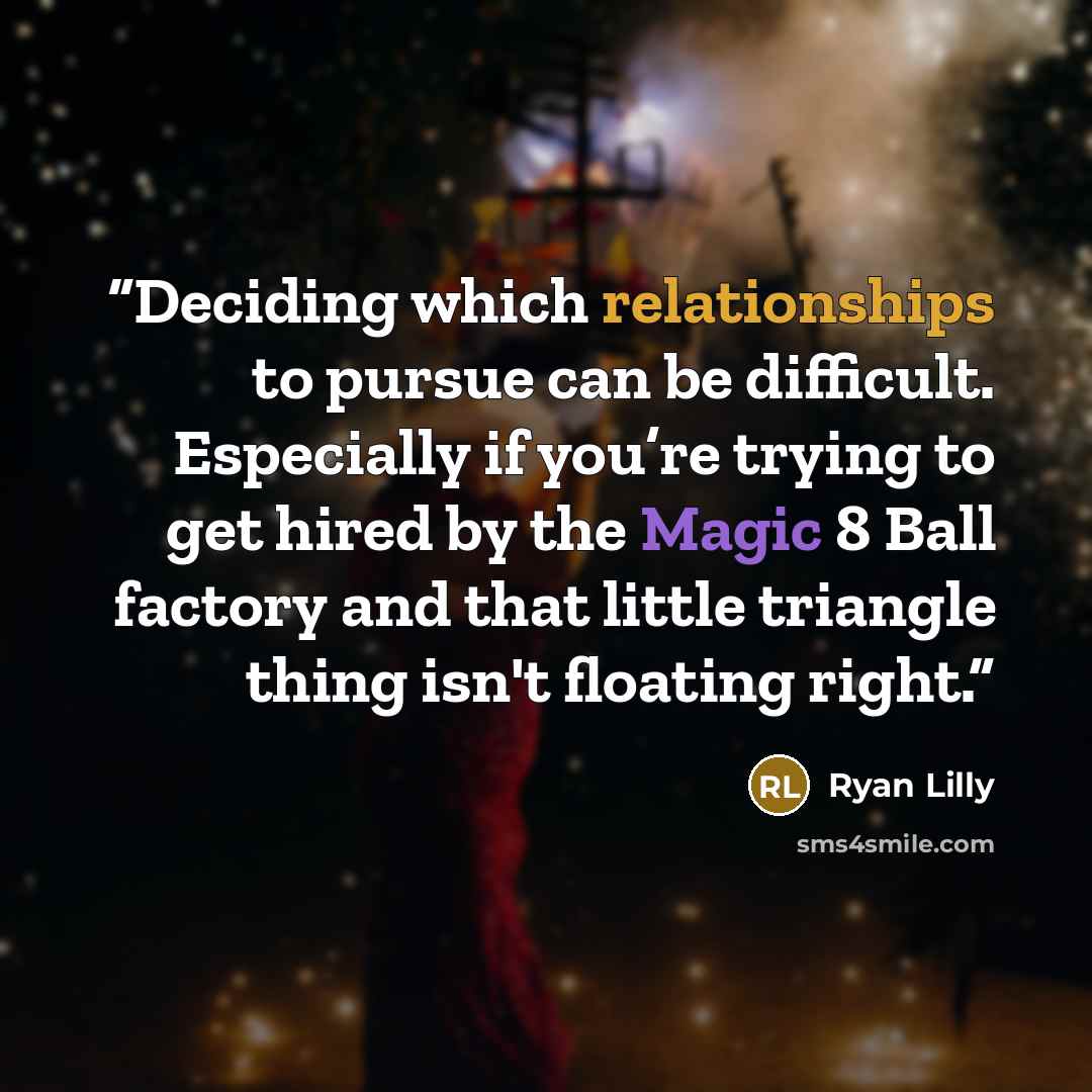 “Deciding which relationships to pursue can be difficult. Especially if you’re trying to get hired by the Magic 8 Ball factory and that little triangle thing isn't floating right.” quote by Ryan Lilly