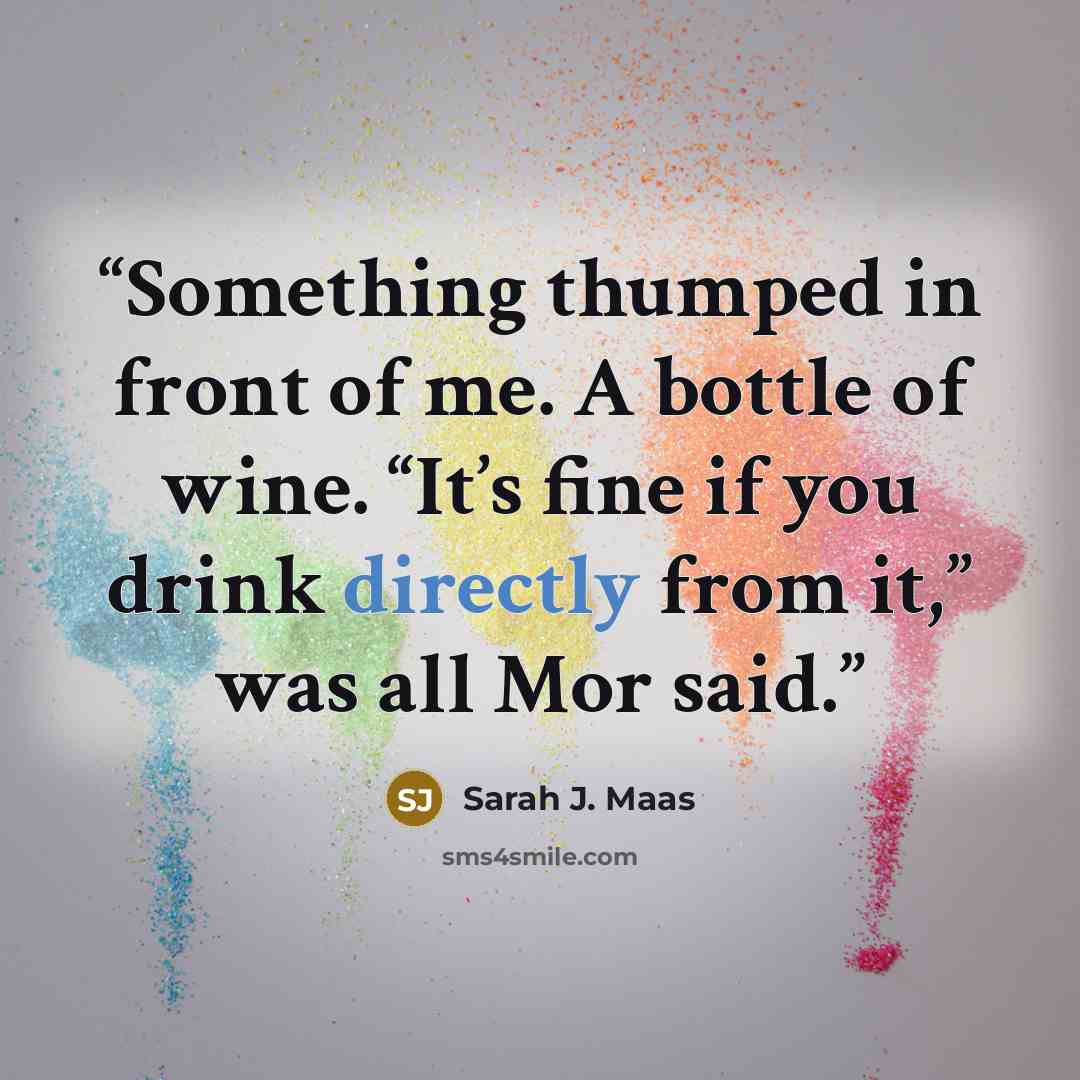 “Something thumped in front of me. A bottle of wine. “It’s fine if you drink directly from it,” was all Mor said.” quote by Sarah J. Maas