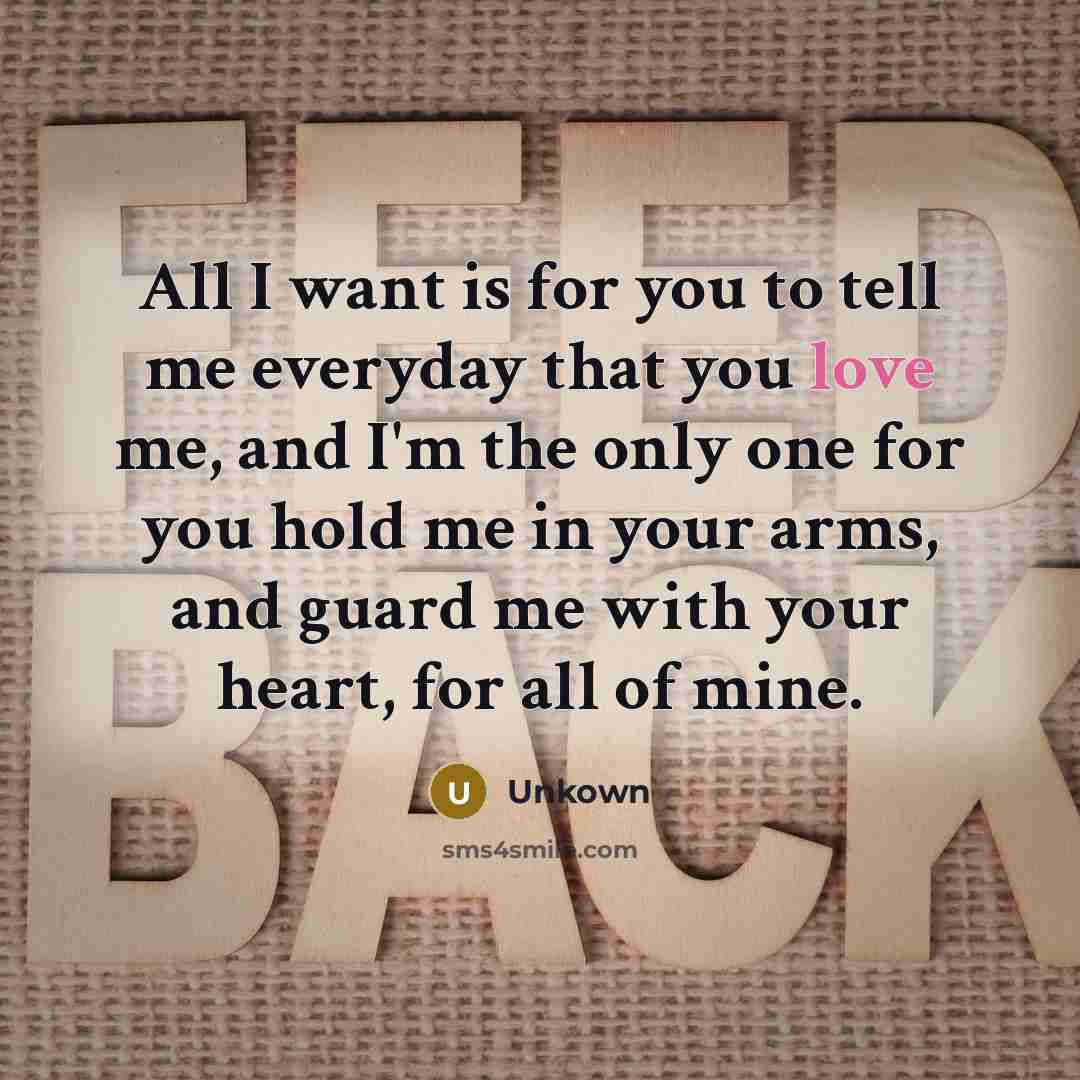 “All I want is for you to tell me everyday that you love me, and I'm the only one for you hold me in your arms, and guard me with your heart, for all of mine.” quote by Unkown