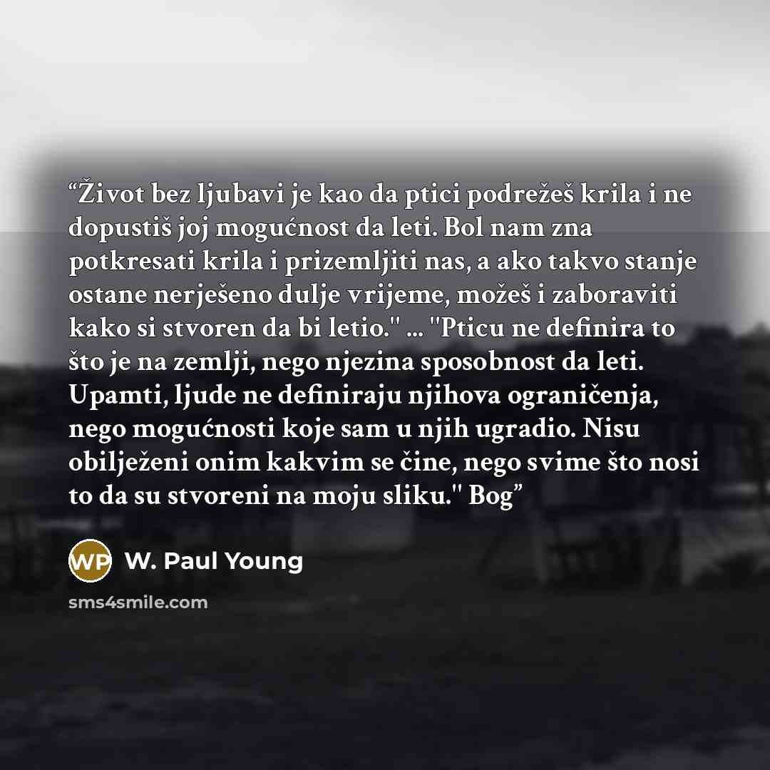 “Život bez ljubavi je kao da ptici podrežeš krila i ne dopustiš joj mogućnost da leti. Bol nam zna potkresati krila i prizemljiti nas, a ako takvo stanje ostane nerješeno dulje vrijeme, možeš i zaboraviti kako si stvoren da bi letio.'' ... ''Pticu ne definira to što je na zemlji, nego njezina…” quote by W. Paul Young
