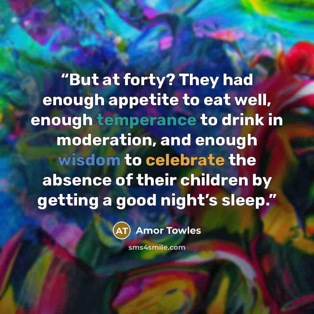 “But at forty? They had enough appetite to eat well, enough temperance to drink in moderation, and enough wisdom to celebrate the absence of their children by getting a good night’s sleep.” quote by Amor Towles
