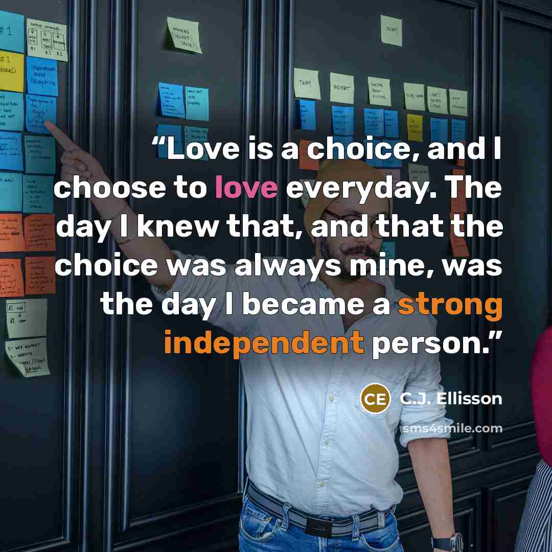 “Love is a choice, and I choose to love everyday. The day I knew that, and that the choice was always mine, was the day I became a strong independent person.” quote by C.J. Ellisson